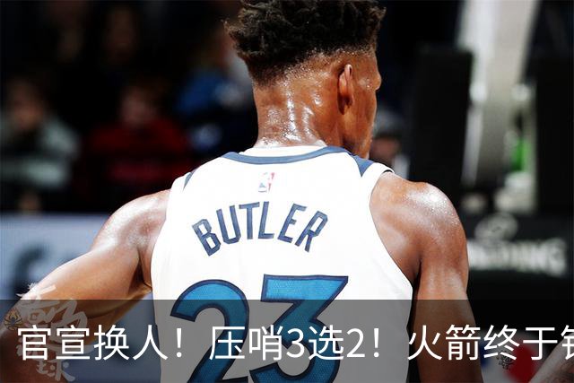 官宣换人！压哨3选2！火箭终于锁定了最后的引援