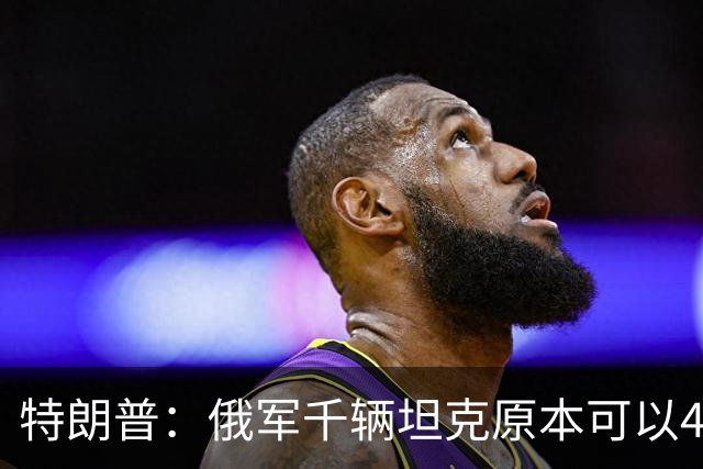 特朗普：俄军千辆坦克原本可以4个小时拿下基辅，可惜下了场暴雨